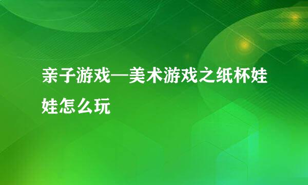 亲子游戏—美术游戏之纸杯娃娃怎么玩