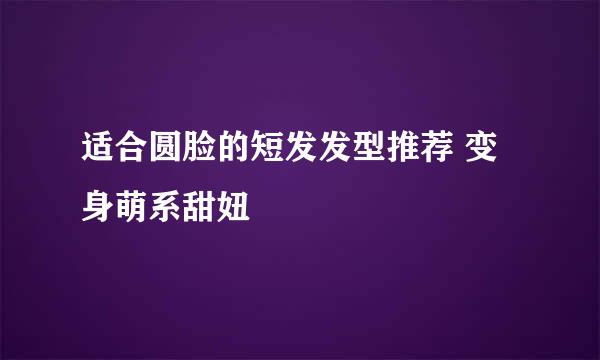 适合圆脸的短发发型推荐 变身萌系甜妞