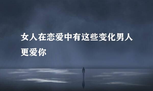 女人在恋爱中有这些变化男人更爱你