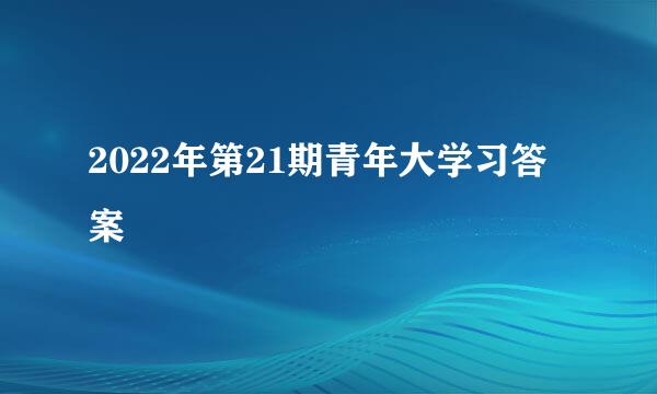 2022年第21期青年大学习答案