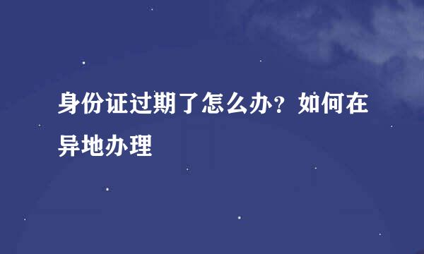 身份证过期了怎么办？如何在异地办理