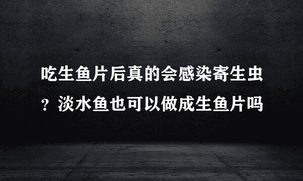 吃生鱼片后真的会感染寄生虫？淡水鱼也可以做成生鱼片吗