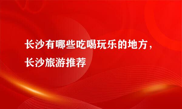 长沙有哪些吃喝玩乐的地方，长沙旅游推荐