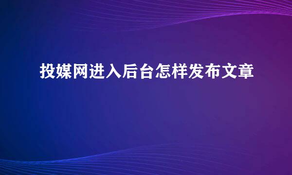 投媒网进入后台怎样发布文章