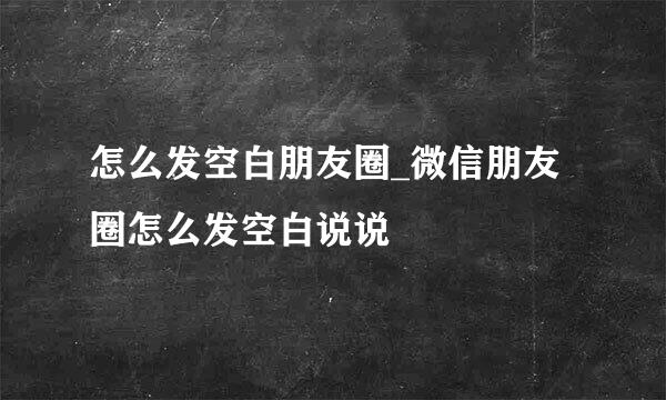 怎么发空白朋友圈_微信朋友圈怎么发空白说说