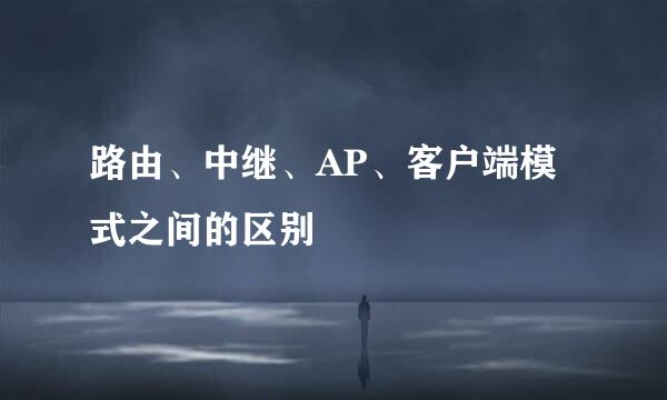路由、中继、AP、客户端模式之间的区别