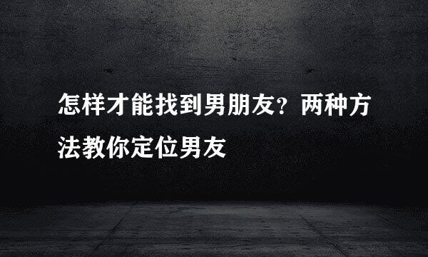 怎样才能找到男朋友？两种方法教你定位男友