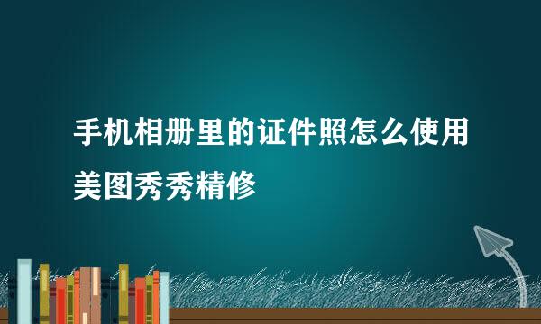 手机相册里的证件照怎么使用美图秀秀精修