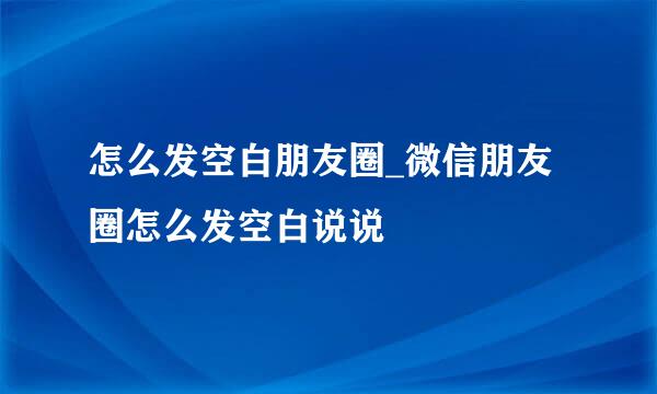 怎么发空白朋友圈_微信朋友圈怎么发空白说说