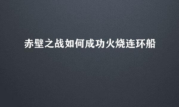 赤壁之战如何成功火烧连环船