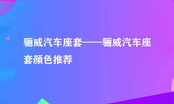 骊威汽车座套——骊威汽车座套颜色推荐