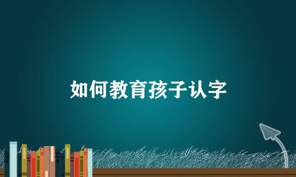 如何教育孩子认字
