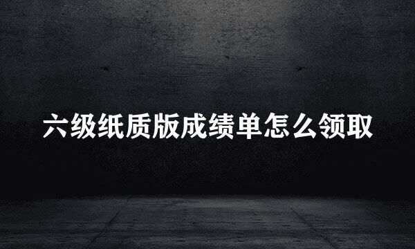 六级纸质版成绩单怎么领取