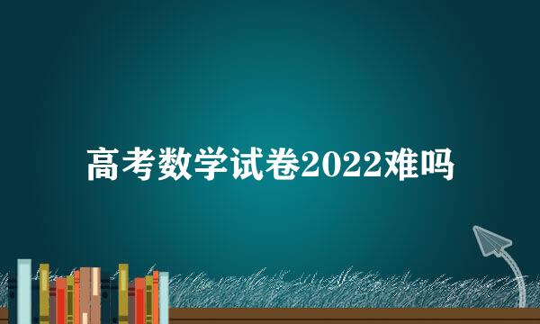高考数学试卷2022难吗