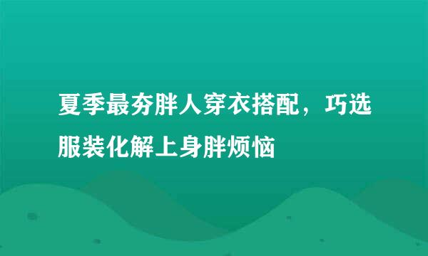 夏季最夯胖人穿衣搭配，巧选服装化解上身胖烦恼