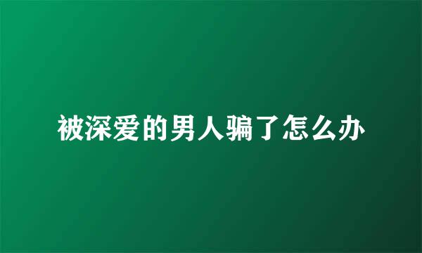 被深爱的男人骗了怎么办