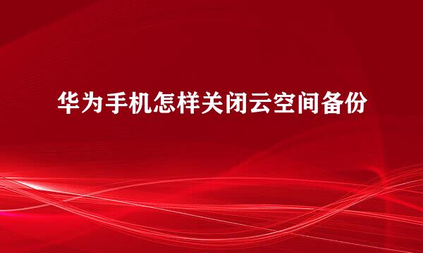 华为手机怎样关闭云空间备份