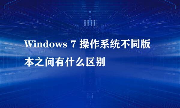 Windows 7 操作系统不同版本之间有什么区别