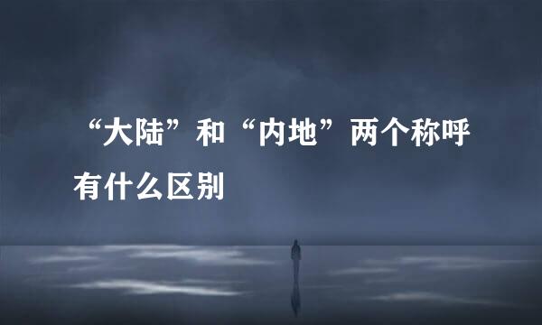 “大陆”和“内地”两个称呼有什么区别
