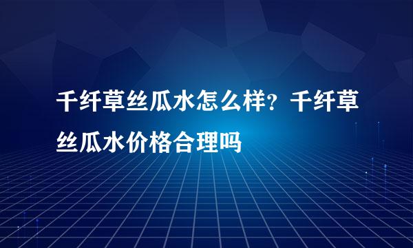 千纤草丝瓜水怎么样？千纤草丝瓜水价格合理吗