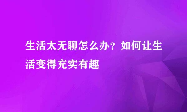 生活太无聊怎么办？如何让生活变得充实有趣