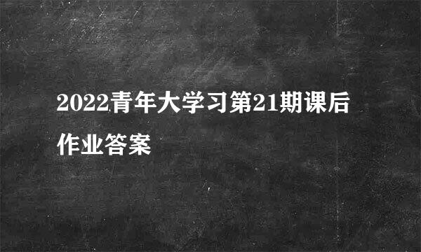 2022青年大学习第21期课后作业答案
