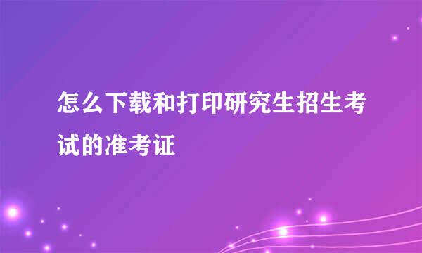 怎么下载和打印研究生招生考试的准考证