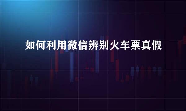 如何利用微信辨别火车票真假