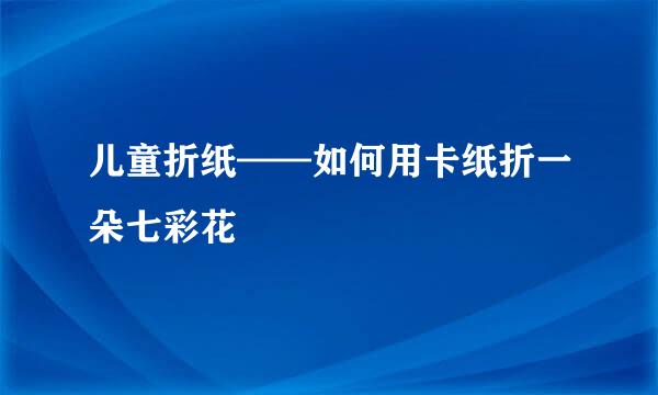 儿童折纸——如何用卡纸折一朵七彩花