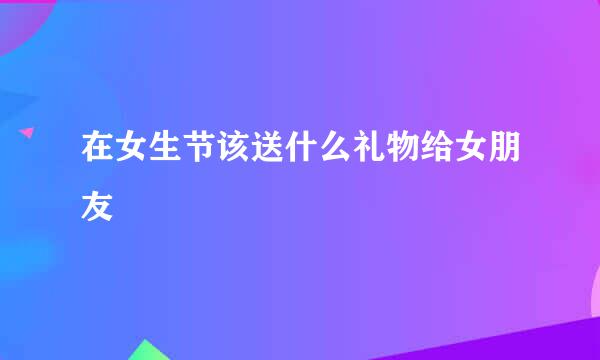 在女生节该送什么礼物给女朋友