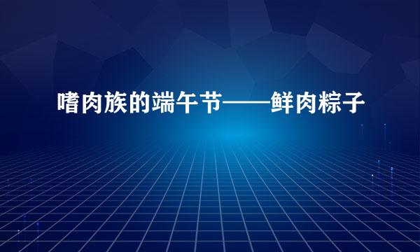 嗜肉族的端午节——鲜肉粽子