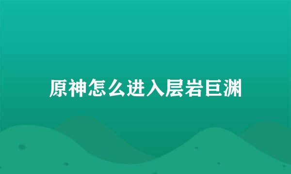 原神怎么进入层岩巨渊