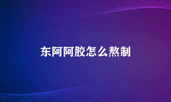 东阿阿胶怎么熬制
