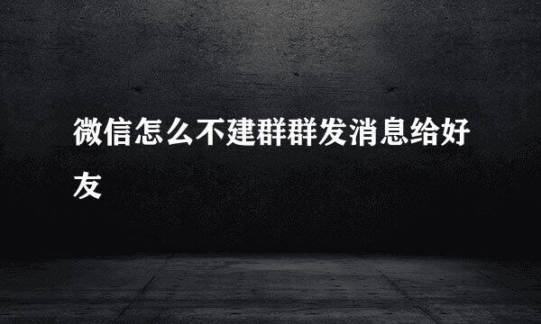 微信怎么不建群群发消息给好友