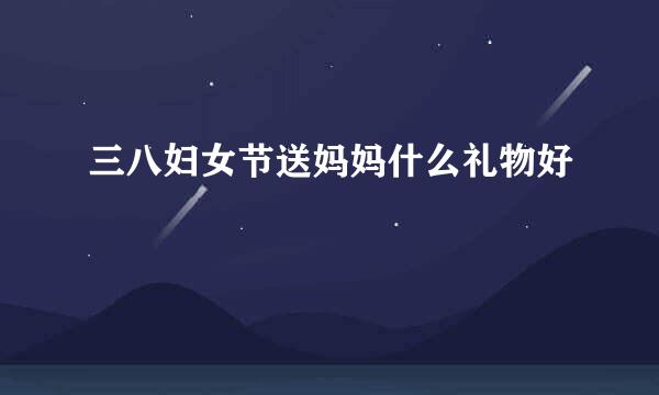 三八妇女节送妈妈什么礼物好