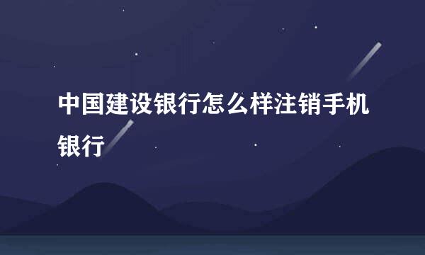 中国建设银行怎么样注销手机银行