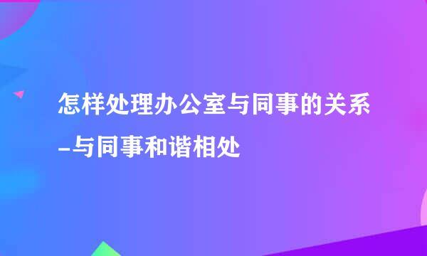 怎样处理办公室与同事的关系-与同事和谐相处