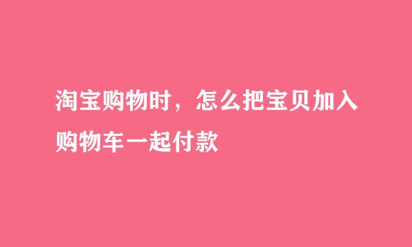 淘宝购物时，怎么把宝贝加入购物车一起付款