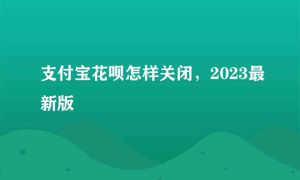 支付宝花呗怎样关闭，2023最新版