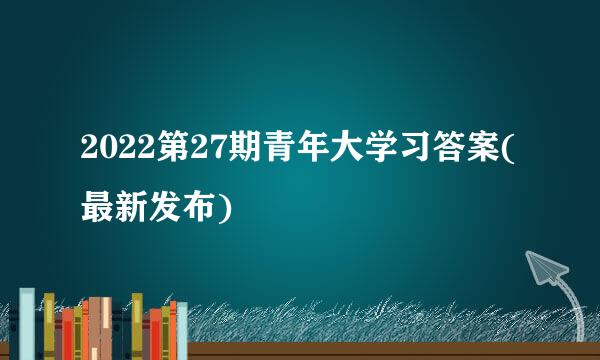 2022第27期青年大学习答案(最新发布)
