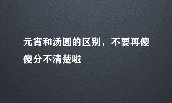 元宵和汤圆的区别，不要再傻傻分不清楚啦