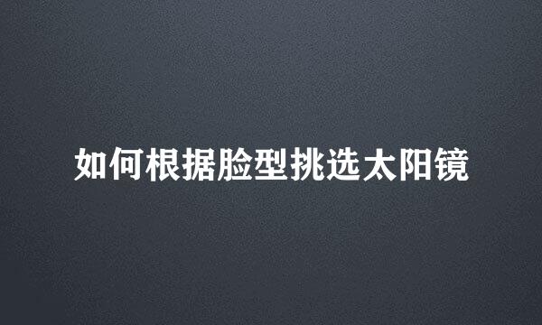如何根据脸型挑选太阳镜