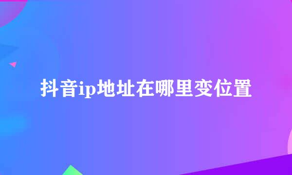 抖音ip地址在哪里变位置