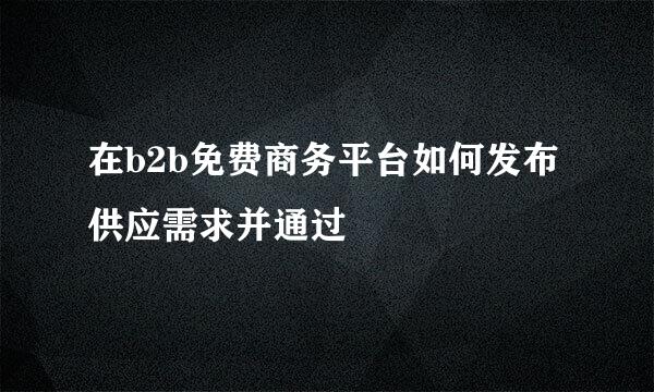 在b2b免费商务平台如何发布供应需求并通过