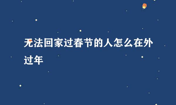 无法回家过春节的人怎么在外过年