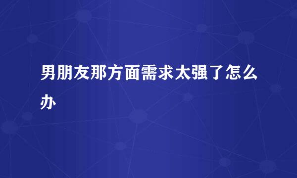 男朋友那方面需求太强了怎么办