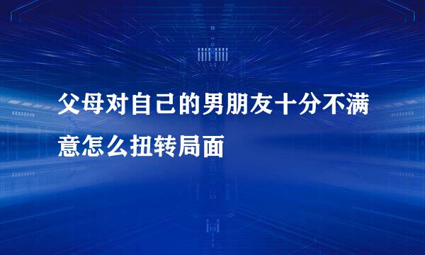 父母对自己的男朋友十分不满意怎么扭转局面