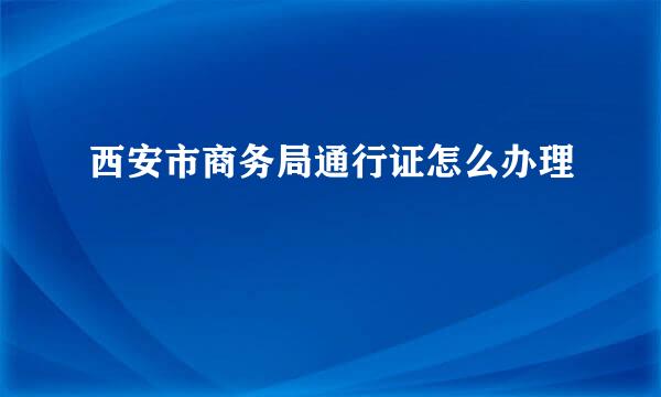 西安市商务局通行证怎么办理