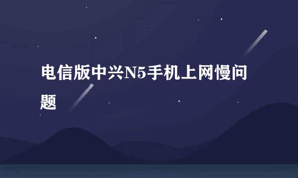 电信版中兴N5手机上网慢问题