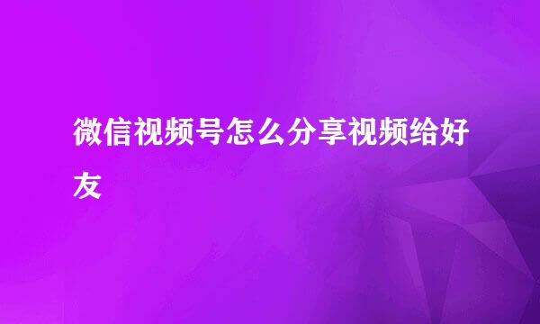 微信视频号怎么分享视频给好友